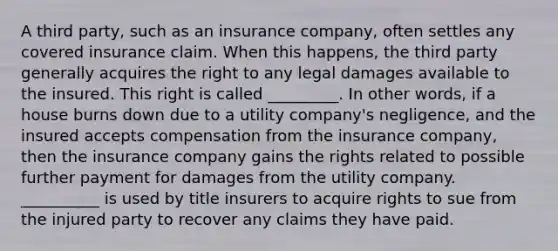 A third party, such as an insurance company, often settles any covered insurance claim. When this happens, the third party generally acquires the right to any legal damages available to the insured. This right is called _________. In other words, if a house burns down due to a utility company's negligence, and the insured accepts compensation from the insurance company, then the insurance company gains the rights related to possible further payment for damages from the utility company. __________ is used by title insurers to acquire rights to sue from the injured party to recover any claims they have paid.