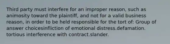 Third party must interfere for an improper reason, such as animosity toward the plaintiff, and not for a valid business reason, in order to be held responsible for the tort of:​ Group of answer choices​infliction of emotional distress.​defamation.​tortious interference with contract.​slander.