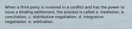 When a third party is involved in a conflict and has the power to issue a binding settlement, the process is called a. mediation. b. conciliation. c. distributive negotiation. d. integrative negotiation. e. arbitration.