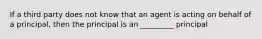 If a third party does not know that an agent is acting on behalf of a principal, then the principal is an _________ principal