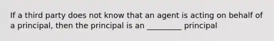 If a third party does not know that an agent is acting on behalf of a principal, then the principal is an _________ principal