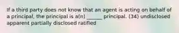 If a third party does not know that an agent is acting on behalf of a principal, the principal is a(n) ______ principal. (34) undisclosed apparent partially disclosed ratified