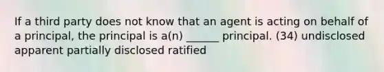 If a third party does not know that an agent is acting on behalf of a principal, the principal is a(n) ______ principal. (34) undisclosed apparent partially disclosed ratified