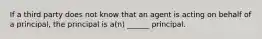If a third party does not know that an agent is acting on behalf of a principal, the principal is a(n) ______ principal.