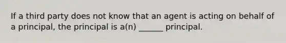 If a third party does not know that an agent is acting on behalf of a principal, the principal is a(n) ______ principal.