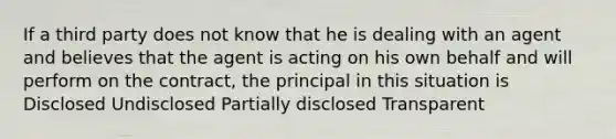 If a third party does not know that he is dealing with an agent and believes that the agent is acting on his own behalf and will perform on the contract, the principal in this situation is Disclosed Undisclosed Partially disclosed Transparent