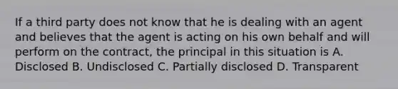 If a third party does not know that he is dealing with an agent and believes that the agent is acting on his own behalf and will perform on the contract, the principal in this situation is A. Disclosed B. Undisclosed C. Partially disclosed D. Transparent