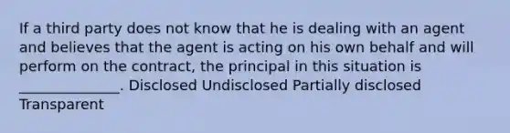 If a third party does not know that he is dealing with an agent and believes that the agent is acting on his own behalf and will perform on the contract, the principal in this situation is ______________. Disclosed Undisclosed Partially disclosed Transparent