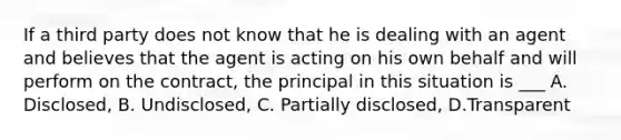 If a third party does not know that he is dealing with an agent and believes that the agent is acting on his own behalf and will perform on the contract, the principal in this situation is ___ A. Disclosed, B. Undisclosed, C. Partially disclosed, D.Transparent