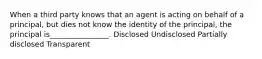 When a third party knows that an agent is acting on behalf of a principal, but dies not know the identity of the principal, the principal is________________. Disclosed Undisclosed Partially disclosed Transparent