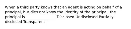 When a third party knows that an agent is acting on behalf of a principal, but dies not know the identity of the principal, the principal is________________. Disclosed Undisclosed Partially disclosed Transparent