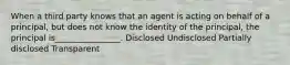 When a third party knows that an agent is acting on behalf of a principal, but does not know the identity of the principal, the principal is________________. Disclosed Undisclosed Partially disclosed Transparent