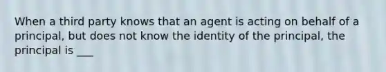 When a third party knows that an agent is acting on behalf of a principal, but does not know the identity of the principal, the principal is ___