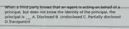 When a third party knows that an agent is acting on behalf of a principal, but does not know the identity of the principal, the principal is ___ A. Disclosed B. Undisclosed C. Partially disclosed D.Transparent