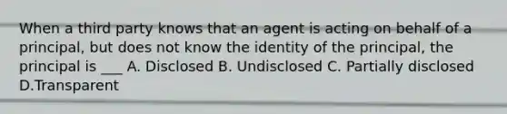 When a third party knows that an agent is acting on behalf of a principal, but does not know the identity of the principal, the principal is ___ A. Disclosed B. Undisclosed C. Partially disclosed D.Transparent