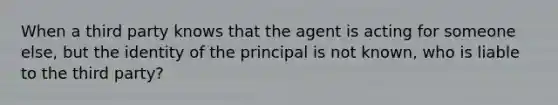 When a third party knows that the agent is acting for someone else, but the identity of the principal is not known, who is liable to the third party?