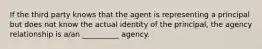 If the third party knows that the agent is representing a principal but does not know the actual identity of the principal, the agency relationship is a/an __________ agency.