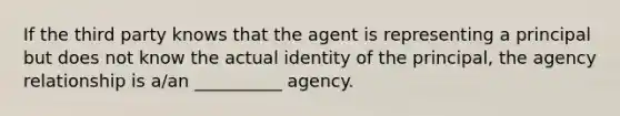 If the third party knows that the agent is representing a principal but does not know the actual identity of the principal, the agency relationship is a/an __________ agency.