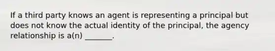 If a third party knows an agent is representing a principal but does not know the actual identity of the principal, the agency relationship is a(n) _______.