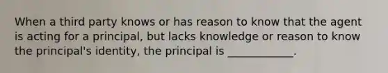 When a third party knows or has reason to know that the agent is acting for a principal, but lacks knowledge or reason to know the principal's identity, the principal is ____________.