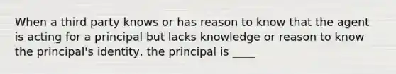 When a third party knows or has reason to know that the agent is acting for a principal but lacks knowledge or reason to know the principal's identity, the principal is ____