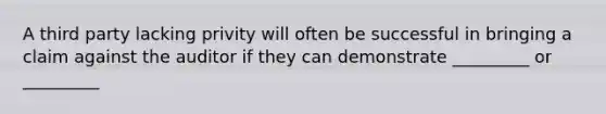 A third party lacking privity will often be successful in bringing a claim against the auditor if they can demonstrate _________ or _________