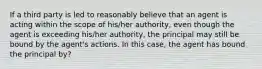 If a third party is led to reasonably believe that an agent is acting within the scope of his/her authority, even though the agent is exceeding his/her authority, the principal may still be bound by the agent's actions. In this case, the agent has bound the principal by?