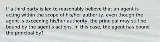 If a third party is led to reasonably believe that an agent is acting within the scope of his/her authority, even though the agent is exceeding his/her authority, the principal may still be bound by the agent's actions. In this case, the agent has bound the principal by?