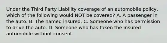 Under the Third Party Liability coverage of an automobile policy, which of the following would NOT be covered? A. A passenger in the auto. B. The named insured. C. Someone who has permission to drive the auto. D. Someone who has taken the insured automobile without consent.