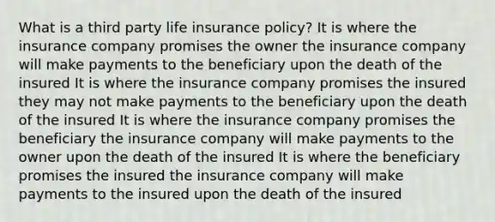 What is a third party life insurance policy? It is where the insurance company promises the owner the insurance company will make payments to the beneficiary upon the death of the insured It is where the insurance company promises the insured they may not make payments to the beneficiary upon the death of the insured It is where the insurance company promises the beneficiary the insurance company will make payments to the owner upon the death of the insured It is where the beneficiary promises the insured the insurance company will make payments to the insured upon the death of the insured