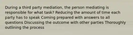 During a third party mediation, the person mediating is responsible for what task? Reducing the amount of time each party has to speak Coming prepared with answers to all questions Discussing the outcome with other parties Thoroughly outlining the process