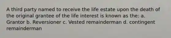 A third party named to receive the life estate upon the death of the original grantee of the life interest is known as the: a. Grantor b. Reversioner c. Vested remainderman d. contingent remainderman