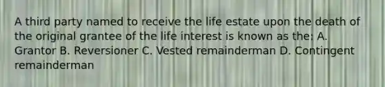 A third party named to receive the life estate upon the death of the original grantee of the life interest is known as the: A. Grantor B. Reversioner C. Vested remainderman D. Contingent remainderman