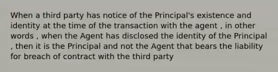 When a third party has notice of the Principal's existence and identity at the time of the transaction with the agent , in other words , when the Agent has disclosed the identity of the Principal , then it is the Principal and not the Agent that bears the liability for breach of contract with the third party