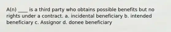 A(n) ____ is a third party who obtains possible benefits but no rights under a contract. a. incidental beneficiary b. intended beneficiary c. Assignor d. donee beneficiary