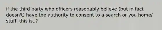 if the third party who officers reasonably believe (but in fact doesn't) have the authority to consent to a search or you home/ stuff, this is..?