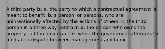 A third party is: a. the party to which a contractual agreement is meant to benefit. b. a person, or persons, who are unintentionally affected by the actions of others. c. the third person in a three-way contract. d. the person who owns the property right in a contract. e. when the government attempts to mediate a dispute between management and labor.