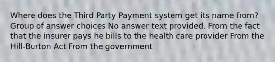 Where does the Third Party Payment system get its name from? Group of answer choices No answer text provided. From the fact that the insurer pays he bills to the health care provider From the Hill-Burton Act From the government