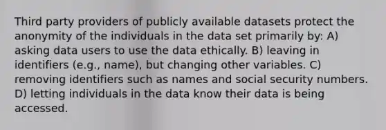 Third party providers of publicly available datasets protect the anonymity of the individuals in the data set primarily by: A) asking data users to use the data ethically. B) leaving in identifiers (e.g., name), but changing other variables. C) removing identifiers such as names and social security numbers. D) letting individuals in the data know their data is being accessed.