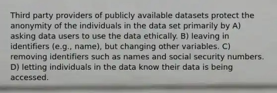 Third party providers of publicly available datasets protect the anonymity of the individuals in the data set primarily by A) asking data users to use the data ethically. B) leaving in identifiers (e.g., name), but changing other variables. C) removing identifiers such as names and social security numbers. D) letting individuals in the data know their data is being accessed.