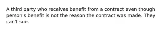 A third party who receives benefit from a contract even though person's benefit is not the reason the contract was made. They can't sue.