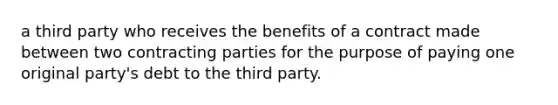 a third party who receives the benefits of a contract made between two contracting parties for the purpose of paying one original party's debt to the third party.