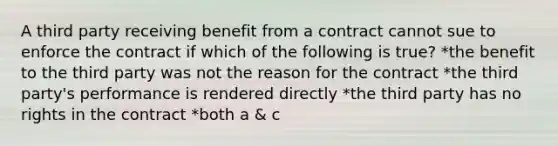 A third party receiving benefit from a contract cannot sue to enforce the contract if which of the following is true? *the benefit to the third party was not the reason for the contract *the third party's performance is rendered directly *the third party has no rights in the contract *both a & c