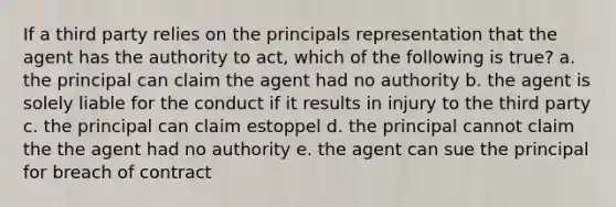 If a third party relies on the principals representation that the agent has the authority to act, which of the following is true? a. the principal can claim the agent had no authority b. the agent is solely liable for the conduct if it results in injury to the third party c. the principal can claim estoppel d. the principal cannot claim the the agent had no authority e. the agent can sue the principal for breach of contract