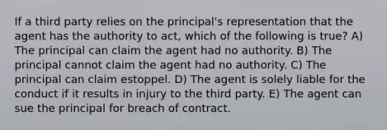 If a third party relies on the principal's representation that the agent has the authority to act, which of the following is true? A) The principal can claim the agent had no authority. B) The principal cannot claim the agent had no authority. C) The principal can claim estoppel. D) The agent is solely liable for the conduct if it results in injury to the third party. E) The agent can sue the principal for breach of contract.