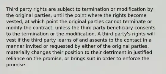 Third party rights are subject to termination or modification by the original parties, until the point where the rights become vested, at which point the original parties cannot terminate or modify the contract, unless the third party beneficiary consents to the termination or the modification. A third party's rights will vest if the third party learns of and assents to the contact in a manner invited or requested by either of the original parties, materially changes their position to their detriment in justified reliance on the promise, or brings suit in order to enforce the promise.