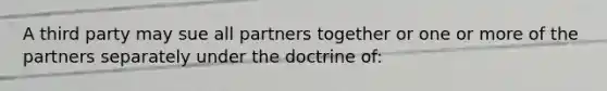 A third party may sue all partners together or one or more of the partners separately under the doctrine of: