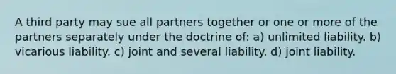 A third party may sue all partners together or one or more of the partners separately under the doctrine of: a) unlimited liability. b) vicarious liability. c) joint and several liability. d) joint liability.