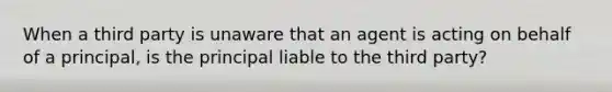 When a third party is unaware that an agent is acting on behalf of a principal, is the principal liable to the third party?