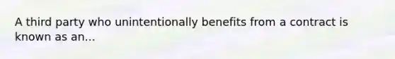 A third party who unintentionally benefits from a contract is known as an...